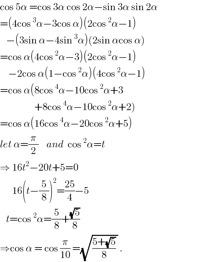 cos 5α =cos 3α cos 2α−sin 3α sin 2α  =(4cos^3 α−3cos α)(2cos^2 α−1)     −(3sin α−4sin^3 α)(2sin αcos α)  =cos α(4cos^2 α−3)(2cos^2 α−1)      −2cos α(1−cos^2 α)(4cos^2 α−1)  =cos α(8cos^4 α−10cos^2 α+3                   +8cos^4 α−10cos^2 α+2)  =cos α(16cos^4 α−20cos^2 α+5)  let α=(π/2)    and  cos^2 α=t  ⇒ 16t^2 −20t+5=0        16(t−(5/8))^2 =((25)/4)−5     t=cos^2 α=(5/8)+((√5)/8)  ⇒cos α = cos (π/(10)) =(√(((5+(√5))/8) )) .  