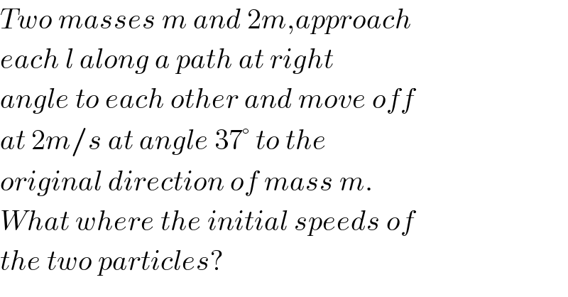 Two masses m and 2m,approach  each l along a path at right  angle to each other and move off  at 2m/s at angle 37° to the  original direction of mass m.  What where the initial speeds of  the two particles?  