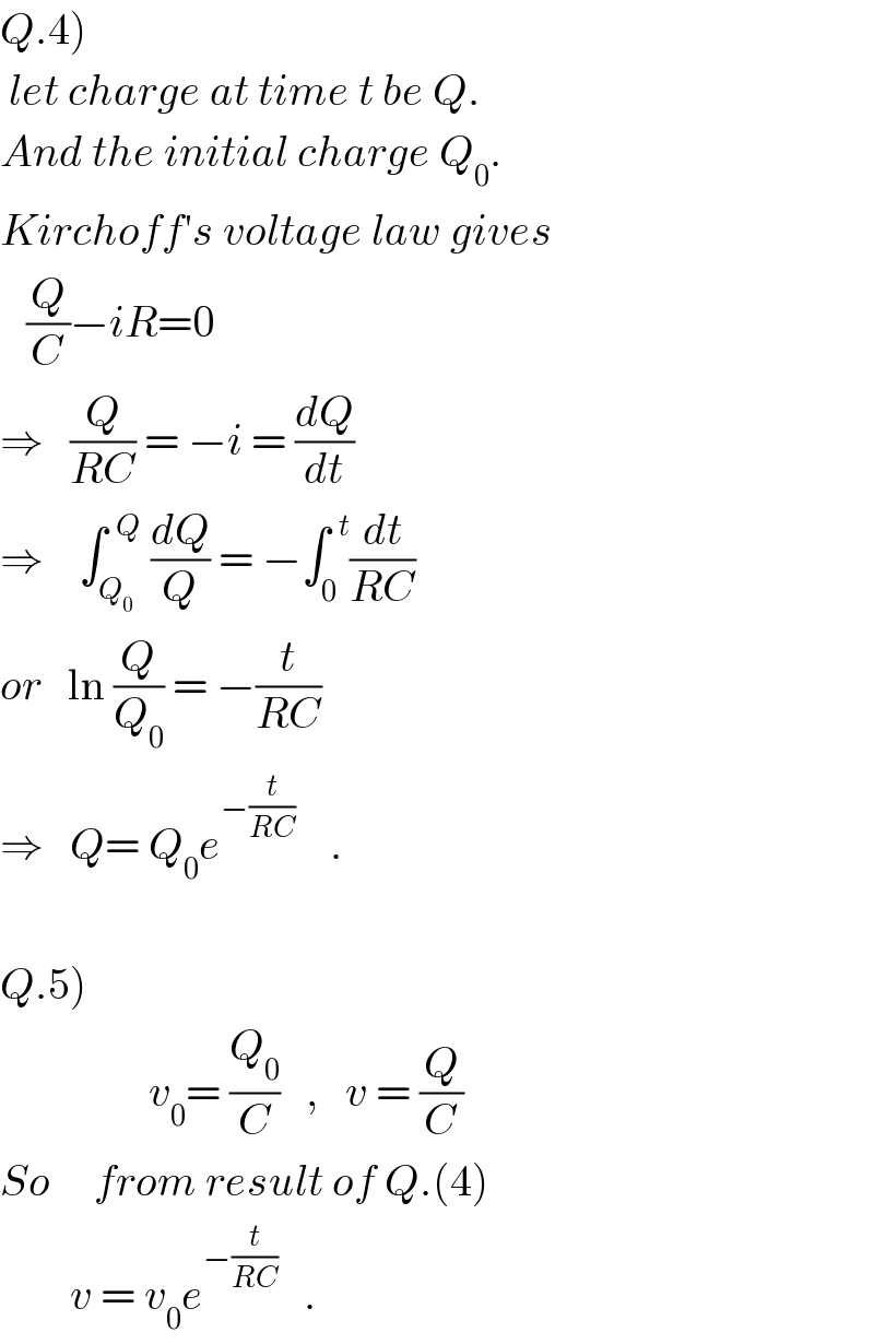 Q.4)   let charge at time t be Q.  And the initial charge Q_0 .  Kirchoff′s voltage law gives     (Q/C)−iR=0  ⇒   (Q/(RC)) = −i = (dQ/dt)  ⇒    ∫_Q_0  ^(  Q)  (dQ/Q) = −∫_0 ^(  t) (dt/(RC))  or   ln (Q/Q_0 ) = −(t/(RC))  ⇒   Q= Q_0 e^(−(t/(RC)))     .    Q.5)                   v_0 = (Q_0 /C)   ,   v = (Q/C)  So     from result of Q.(4)          v = v_0 e^(−(t/(RC)))    .  