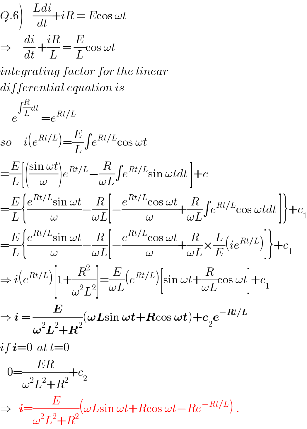 Q.6)    ((Ldi)/dt)+iR = Ecos ωt  ⇒     (di/dt) +((iR)/L) = (E/L)cos ωt  integrating factor for the linear  differential equation is       e^(∫(R/L)dt)  =e^(Rt/L)   so     i(e^(Rt/L) )=(E/L)∫e^(Rt/L) cos ωt  =(E/L)[(((sin ωt)/ω))e^(Rt/L) −(R/(ωL))∫e^(Rt/L) sin ωtdt ]+c  =(E/L){((e^(Rt/L) sin ωt)/ω)−(R/(ωL))[−((e^(Rt/L) cos ωt)/ω)+(R/(ωL))∫e^(Rt/L) cos ωtdt ]}+c_1   =(E/L){((e^(Rt/L) sin ωt)/ω)−(R/(ωL))[−((e^(Rt/L) cos ωt)/ω)+(R/(ωL))×(L/E)(ie^(Rt/L) )]}+c_1   ⇒ i(e^(Rt/L) )[1+(R^2 /(ω^2 L^2 ))]=(E/(ωL))(e^(Rt/L) )[sin ωt+(R/(ωL))cos ωt]+c_1   ⇒ i = (E/(𝛚^2 L^2 +R^2 ))(𝛚Lsin 𝛚t+Rcos 𝛚t)+c_2 e^(−Rt/L)   if i=0  at t=0     0=((ER)/(ω^2 L^2 +R^2 ))+c_2   ⇒   i=(E/(ω^2 L^2 +R^2 ))(ωLsin ωt+Rcos ωt−Re^(−Rt/L) ) .  