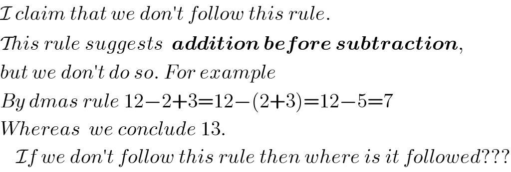I claim that we don′t follow this rule.  This rule suggests  addition before subtraction,  but we don′t do so. For example  By dmas rule 12−2+3=12−(2+3)=12−5=7  Whereas  we conclude 13.      If we don′t follow this rule then where is it followed???  