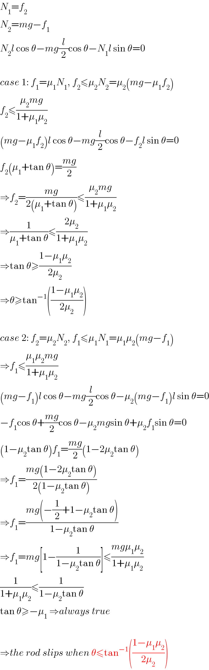 N_1 =f_2   N_2 =mg−f_1   N_2 l cos θ−mg(l/2)cos θ−N_1 l sin θ=0    case 1: f_1 =μ_1 N_1 , f_2 ≤μ_2 N_2 =μ_2 (mg−μ_1 f_2 )  f_2 ≤((μ_2 mg)/(1+μ_1 μ_2 ))  (mg−μ_1 f_2 )l cos θ−mg(l/2)cos θ−f_2 l sin θ=0  f_2 (μ_1 +tan θ)=((mg)/2)  ⇒f_2 =((mg)/(2(μ_1 +tan θ)))≤((μ_2 mg)/(1+μ_1 μ_2 ))  ⇒(1/(μ_1 +tan θ))≤((2μ_2 )/(1+μ_1 μ_2 ))  ⇒tan θ≥((1−μ_1 μ_2 )/(2μ_2 ))  ⇒θ≥tan^(−1) (((1−μ_1 μ_2 )/(2μ_2 )))    case 2: f_2 =μ_2 N_2 , f_1 ≤μ_1 N_1 =μ_1 μ_2 (mg−f_1 )  ⇒f_1 ≤((μ_1 μ_2 mg)/(1+μ_1 μ_2 ))  (mg−f_1 )l cos θ−mg(l/2)cos θ−μ_2 (mg−f_1 )l sin θ=0  −f_1 cos θ+((mg)/2)cos θ−μ_2 mgsin θ+μ_2 f_1 sin θ=0  (1−μ_2 tan θ)f_1 =((mg)/2)(1−2μ_2 tan θ)  ⇒f_1 =((mg(1−2μ_2 tan θ))/(2(1−μ_2 tan θ)))  ⇒f_1 =((mg(−(1/2)+1−μ_2 tan θ))/(1−μ_2 tan θ))  ⇒f_1 =mg[1−(1/(1−μ_2 tan θ))]≤((mgμ_1 μ_2 )/(1+μ_1 μ_2 ))  (1/(1+μ_1 μ_2 ))≤(1/(1−μ_2 tan θ))  tan θ≥−μ_1  ⇒always true    ⇒the rod slips when θ≤tan^(−1) (((1−μ_1 μ_2 )/(2μ_2 )))  