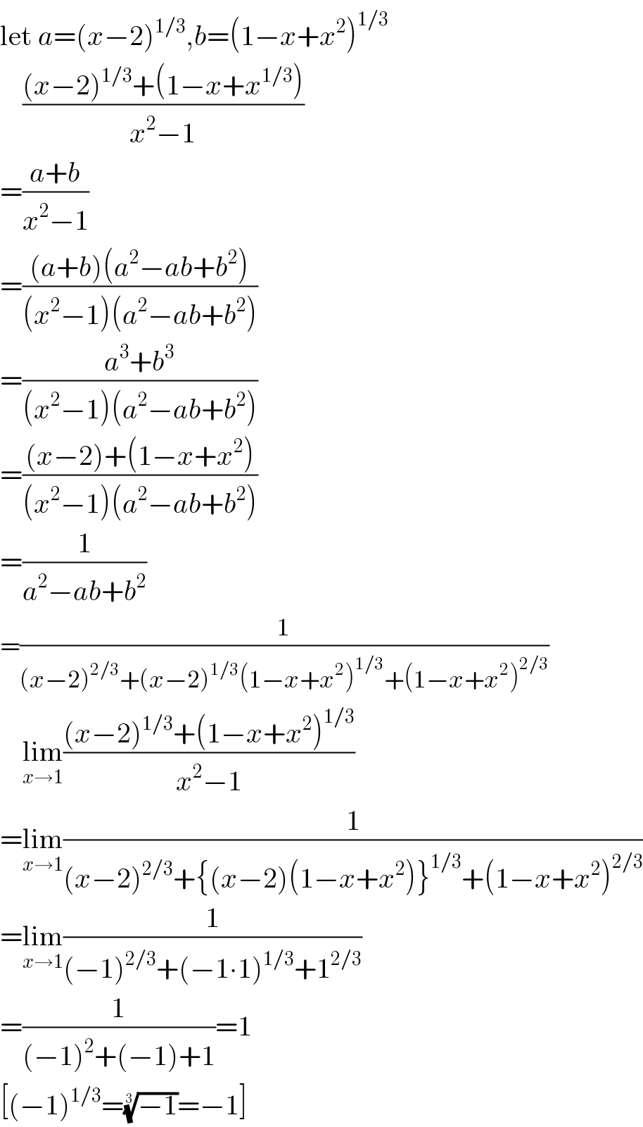 let a=(x−2)^(1/3) ,b=(1−x+x^2 )^(1/3)       (((x−2)^(1/3) +(1−x+x^(1/3) ))/(x^2 −1))  =((a+b)/(x^2 −1))  =(((a+b)(a^2 −ab+b^2 ))/((x^2 −1)(a^2 −ab+b^2 )))  =((a^3 +b^3 )/((x^2 −1)(a^2 −ab+b^2 )))  =(((x−2)+(1−x+x^2 ))/((x^2 −1)(a^2 −ab+b^2 )))  =(1/(a^2 −ab+b^2 ))  =(1/((x−2)^(2/3) +(x−2)^(1/3) (1−x+x^2 )^(1/3) +(1−x+x^2 )^(2/3) ))      lim_(x→1) (((x−2)^(1/3) +(1−x+x^2 )^(1/3) )/(x^2 −1))  =lim_(x→1) (1/((x−2)^(2/3) +{(x−2)(1−x+x^2 )}^(1/3) +(1−x+x^2 )^(2/3) ))  =lim_(x→1) (1/((−1)^(2/3) +(−1∙1)^(1/3) +1^(2/3) ))  =(1/((−1)^2 +(−1)+1))=1  [(−1)^(1/3) =((−1))^(1/3) =−1]  