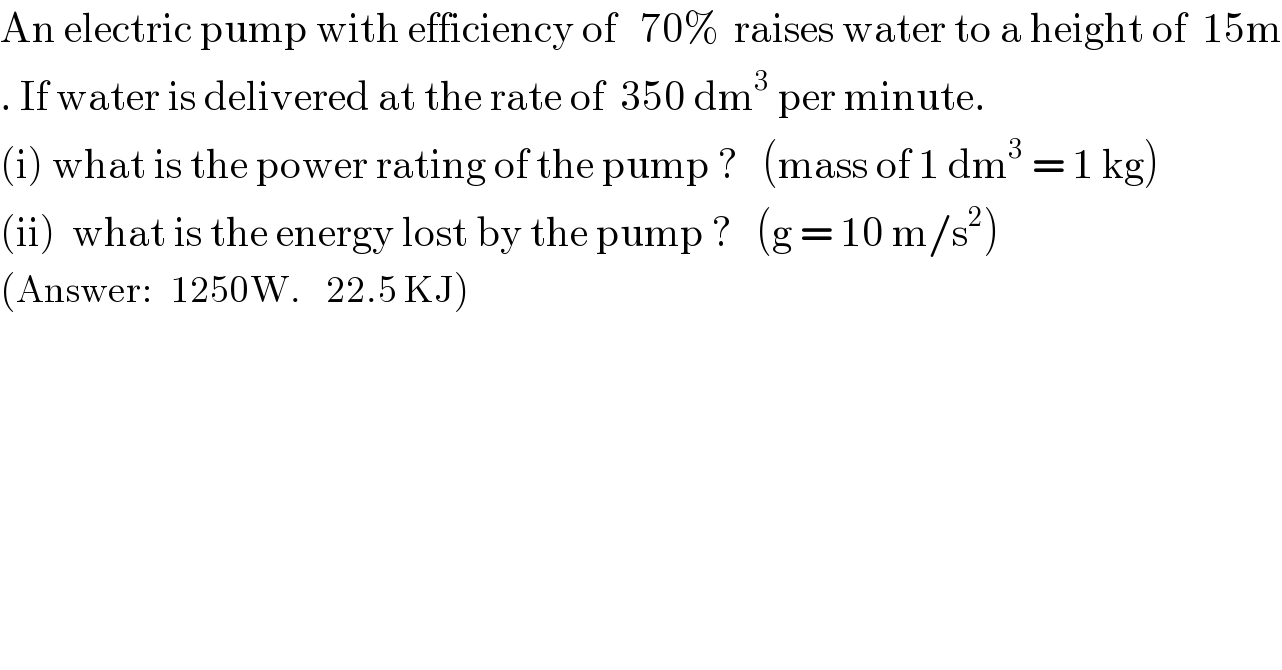 An electric pump with efficiency of   70%  raises water to a height of  15m  . If water is delivered at the rate of  350 dm^3  per minute.    (i) what is the power rating of the pump ?   (mass of 1 dm^3  = 1 kg)  (ii)  what is the energy lost by the pump ?   (g = 10 m/s^2 )  (Answer:   1250W.    22.5 KJ)  