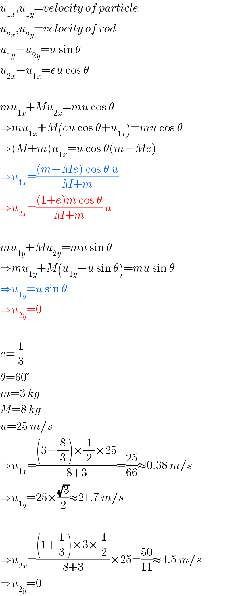 u_(1x) ,u_(1y) =velocity of particle  u_(2x) ,u_(2y) =velocity of rod  u_(1y) −u_(2y) =u sin θ  u_(2x) −u_(1x) =eu cos θ    mu_(1x) +Mu_(2x) =mu cos θ  ⇒mu_(1x) +M(eu cos θ+u_(1x) )=mu cos θ  ⇒(M+m)u_(1x) =u cos θ(m−Me)  ⇒u_(1x) =(((m−Me) cos θ u)/(M+m))  ⇒u_(2x) =(((1+e)m cos θ)/(M+m)) u    mu_(1y) +Mu_(2y) =mu sin θ  ⇒mu_(1y) +M(u_(1y) −u sin θ)=mu sin θ  ⇒u_(1y) =u sin θ  ⇒u_(2y) =0    e=(1/3)  θ=60°  m=3 kg  M=8 kg  u=25 m/s  ⇒u_(1x) =(((3−(8/3))×(1/2)×25)/(8+3))=((25)/(66))≈0.38 m/s  ⇒u_(1y) =25×((√3)/2)≈21.7 m/s    ⇒u_(2x) =(((1+(1/3))×3×(1/2))/(8+3))×25=((50)/(11))≈4.5 m/s  ⇒u_(2y) =0  