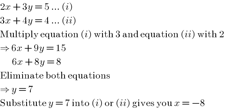 2x + 3y = 5 ... (i)  3x + 4y = 4 ... (ii)  Multiply equation (i) with 3 and equation (ii) with 2  ⇒ 6x + 9y = 15         6x + 8y = 8  Eliminate both equations  ⇒ y = 7  Substitute y = 7 into (i) or (ii) gives you x = −8  