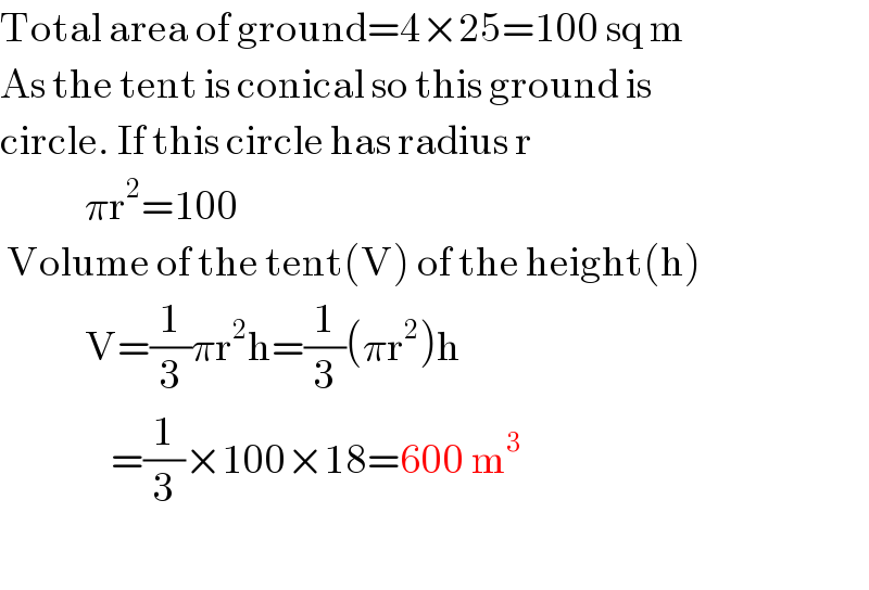 Total area of ground=4×25=100 sq m  As the tent is conical so this ground is  circle. If this circle has radius r               πr^2 =100   Volume of the tent(V) of the height(h)               V=(1/3)πr^2 h=(1/3)(πr^2 )h                   =(1/3)×100×18=600 m^3     