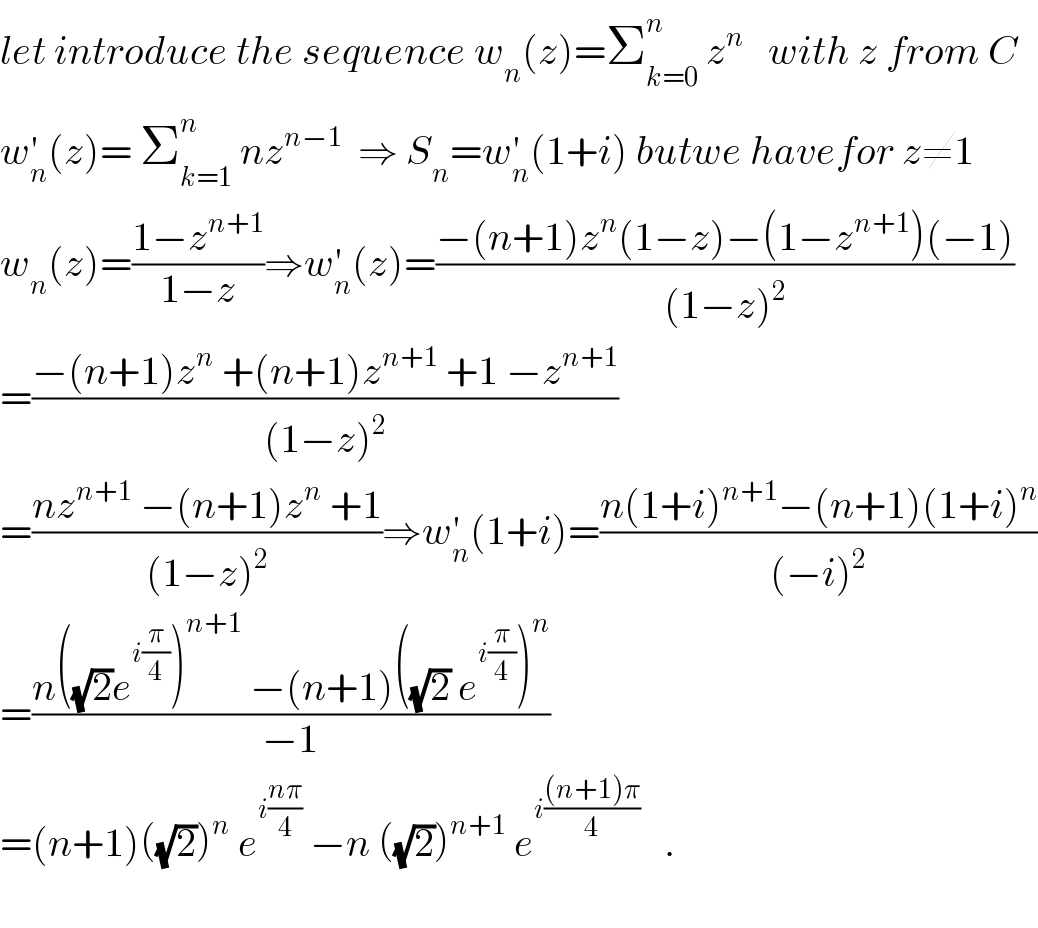 let introduce the sequence w_n (z)=Σ_(k=0) ^n  z^n    with z from C  w_n ^′ (z)= Σ_(k=1) ^n  nz^(n−1)   ⇒ S_n =w_n ^′ (1+i) butwe havefor z≠1  w_n (z)=((1−z^(n+1) )/(1−z))⇒w_n ^′ (z)=((−(n+1)z^n (1−z)−(1−z^(n+1) )(−1))/((1−z)^2 ))  =((−(n+1)z^n  +(n+1)z^(n+1)  +1 −z^(n+1) )/((1−z)^2 ))  =((nz^(n+1)  −(n+1)z^n  +1)/((1−z)^2 ))⇒w_n ^′ (1+i)=((n(1+i)^(n+1) −(n+1)(1+i)^n )/((−i)^2 ))  =((n((√2)e^(i(π/4)) )^(n+1)  −(n+1)((√2) e^(i(π/4)) )^n )/(−1))  =(n+1)((√2))^n  e^(i((nπ)/4))  −n ((√2))^(n+1)  e^(i(((n+1)π)/4))    .    