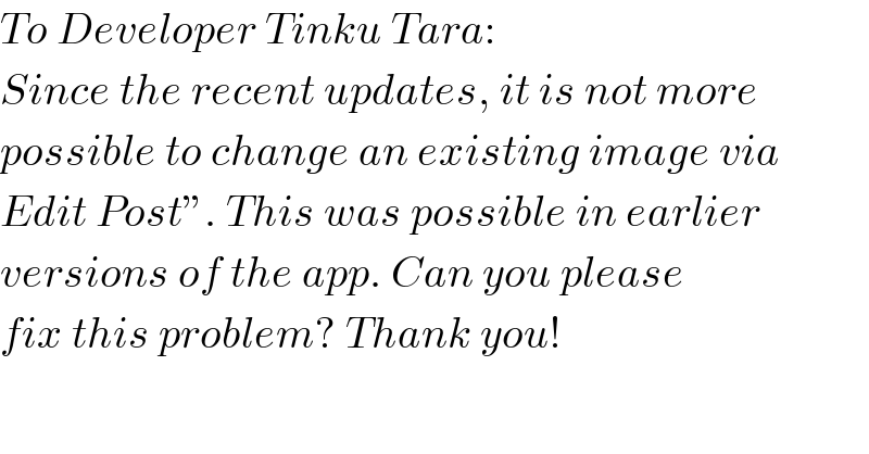 To Developer Tinku Tara:  Since the recent updates, it is not more  possible to change an existing image via  Edit Post”. This was possible in earlier  versions of the app. Can you please  fix this problem? Thank you!  