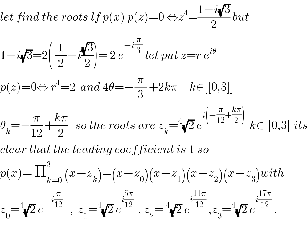 let find the roots lf p(x) p(z)=0 ⇔z^4 =((1−i(√3))/2) but  1−i(√3)=2( (1/2)−i((√3)/2))= 2 e^(−i(π/3))  let put z=r e^(iθ)   p(z)=0⇔ r^4 =2  and 4θ=−(π/3) +2kπ     k∈[[0,3]]  θ_k =−(π/(12)) +((kπ)/2)   so the roots are z_k =^4 (√2) e^(i(−(π/(12))+((kπ)/2)))   k∈[[0,3]]its  clear that the leading coefficient is 1 so  p(x)= Π_(k=0) ^3  (x−z_k )=(x−z_0 )(x−z_1 )(x−z_2 )(x−z_3 )with  z_0 =^4 (√2) e^(−i(π/(12)))    ,  z_1 =^4 (√2) e^(i((5π)/(12)))   , z_2 =^4 (√2) e^(i((11π)/(12)))  ,z_3 =^4 (√2) e^(i((17π)/(12)))  .    
