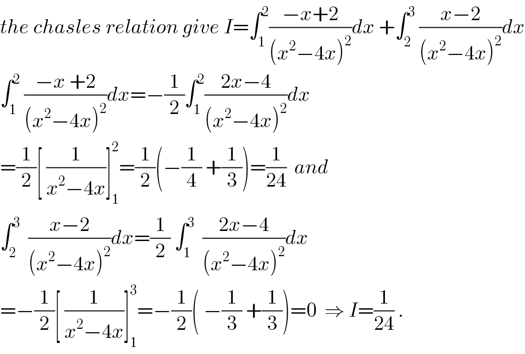 the chasles relation give I=∫_1 ^2 ((−x+2)/((x^2 −4x)^2 ))dx +∫_2 ^3  ((x−2)/((x^2 −4x)^2 ))dx  ∫_1 ^2  ((−x +2)/((x^2 −4x)^2 ))dx=−(1/2)∫_1 ^2 ((2x−4)/((x^2 −4x)^2 ))dx  =(1/2)[ (1/(x^2 −4x))]_1 ^2 =(1/2)(−(1/4) +(1/3))=(1/(24))  and  ∫_2 ^3   ((x−2)/((x^2 −4x)^2 ))dx=(1/2) ∫_1 ^3   ((2x−4)/((x^2 −4x)^2 ))dx  =−(1/2)[ (1/(x^2 −4x))]_1 ^3 =−(1/2)( −(1/3) +(1/3))=0  ⇒ I=(1/(24)) .  