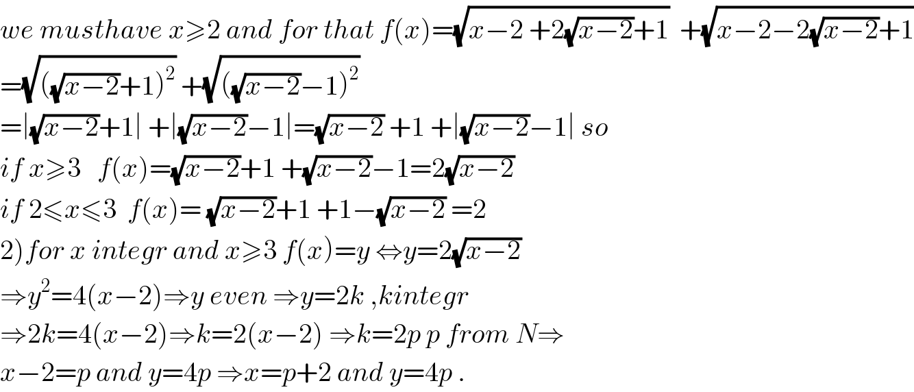 we musthave x≥2 and for that f(x)=(√(x−2 +2(√(x−2))+1))  +(√(x−2−2(√(x−2))+1))  =(√(((√(x−2))+1)^2 )) +(√(((√(x−2))−1)^2 ))  =∣(√(x−2))+1∣ +∣(√(x−2))−1∣=(√(x−2)) +1 +∣(√(x−2))−1∣ so  if x≥3   f(x)=(√(x−2))+1 +(√(x−2))−1=2(√(x−2))  if 2≤x≤3  f(x)= (√(x−2))+1 +1−(√(x−2)) =2  2)for x integr and x≥3 f(x)=y ⇔y=2(√(x−2))  ⇒y^2 =4(x−2)⇒y even ⇒y=2k ,kintegr  ⇒2k=4(x−2)⇒k=2(x−2) ⇒k=2p p from N⇒  x−2=p and y=4p ⇒x=p+2 and y=4p .  