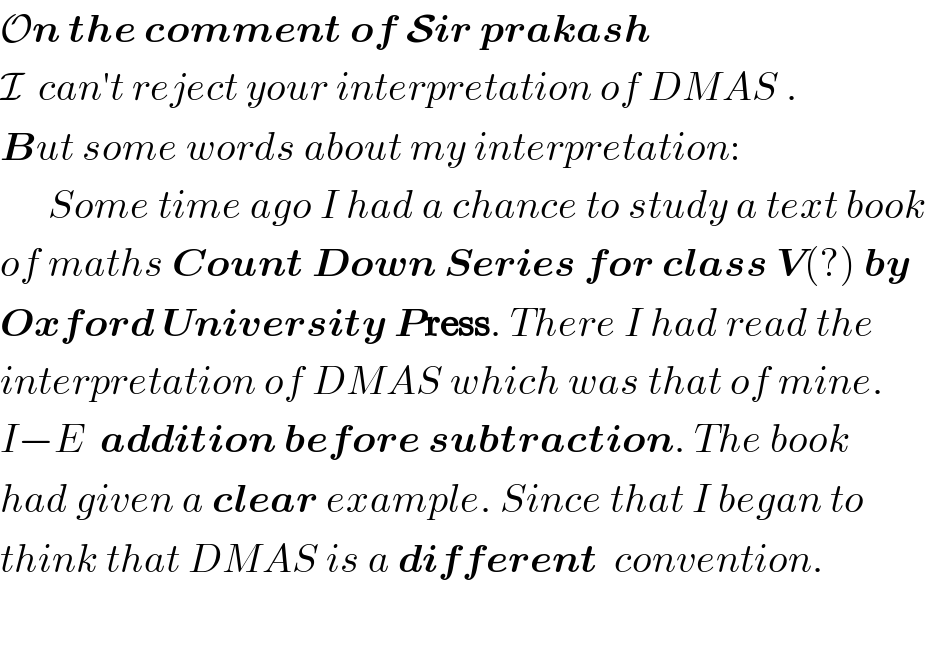 On the comment of Sir prakash  I  can′t reject your interpretation of DMAS .  But some words about my interpretation:        Some time ago I had a chance to study a text book  of maths Count Down Series for class V(?) by  Oxford University Press. There I had read the   interpretation of DMAS which was that of mine.  I−E  addition before subtraction. The book  had given a clear example. Since that I began to  think that DMAS is a different  convention.    