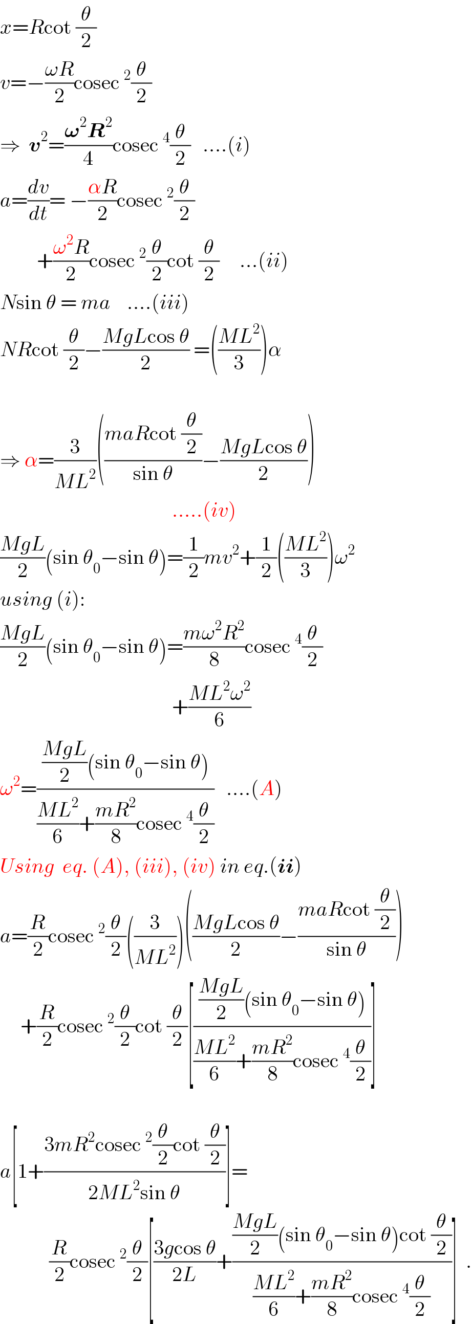 x=Rcot (θ/2)  v=−((ωR)/2)cosec^2 (θ/2)  ⇒  v^2 =((𝛚^2 R^2 )/4)cosec^4 (θ/2)   ....(i)  a=(dv/dt)= −((αR)/2)cosec^2 (θ/2)           +((ω^2 R)/2)cosec^2 (θ/2)cot (θ/2)     ...(ii)  Nsin θ = ma    ....(iii)  NRcot (θ/2)−((MgLcos θ)/2) =(((ML^2 )/3))α                                            ⇒ α=(3/(ML^2 ))(((maRcot (θ/2))/(sin θ))−((MgLcos θ)/2))                                            .....(iv)  ((MgL)/2)(sin θ_0 −sin θ)=(1/2)mv^2 +(1/2)(((ML^2 )/3))ω^2   using (i):  ((MgL)/2)(sin θ_0 −sin θ)=((mω^2 R^2 )/8)cosec^4 (θ/2)                                            +((ML^2 ω^2 )/6)  ω^2 =((((MgL)/2)(sin θ_0 −sin θ))/(((ML^2 )/6)+((mR^2 )/8)cosec^4 (θ/2)))   ....(A)  Using  eq. (A), (iii), (iv) in eq.(ii)  a=(R/2)cosec^2 (θ/2)((3/(ML^2 )))(((MgLcos θ)/2)−((maRcot (θ/2))/(sin θ)))       +(R/2)cosec^2 (θ/2)cot (θ/2)[((((MgL)/2)(sin θ_0 −sin θ))/(((ML^2 )/6)+((mR^2 )/8)cosec^4 (θ/2)))]    a[1+((3mR^2 cosec^2 (θ/2)cot (θ/2))/(2ML^2 sin θ))]=              (R/2)cosec^2 (θ/2)[((3gcos θ)/(2L))+((((MgL)/2)(sin θ_0 −sin θ)cot (θ/2))/(((ML^2 )/6)+((mR^2 )/8)cosec^4 (θ/2)))]  .  