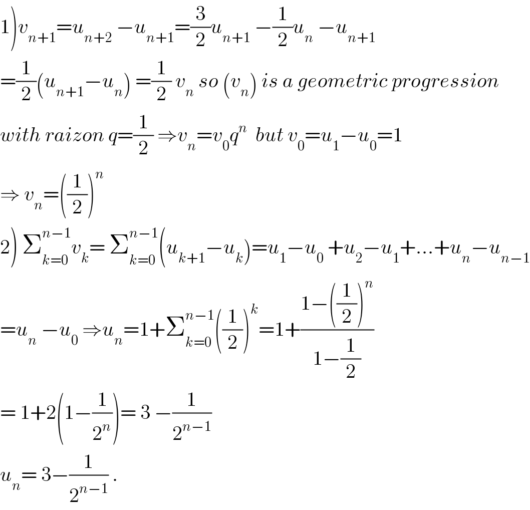 1)v_(n+1) =u_(n+2)  −u_(n+1) =(3/2)u_(n+1)  −(1/2)u_n  −u_(n+1)   =(1/2)(u_(n+1) −u_n ) =(1/2) v_n  so (v_n ) is a geometric progression  with raizon q=(1/2) ⇒v_n =v_0 q^n   but v_0 =u_1 −u_0 =1  ⇒ v_n =((1/2))^n   2) Σ_(k=0) ^(n−1) v_k = Σ_(k=0) ^(n−1) (u_(k+1) −u_k )=u_1 −u_0  +u_2 −u_1 +...+u_n −u_(n−1)   =u_n  −u_0  ⇒u_n =1+Σ_(k=0) ^(n−1) ((1/2))^k =1+((1−((1/2))^n )/(1−(1/2)))  = 1+2(1−(1/2^n ))= 3 −(1/2^(n−1) )  u_n = 3−(1/2^(n−1) ) .  