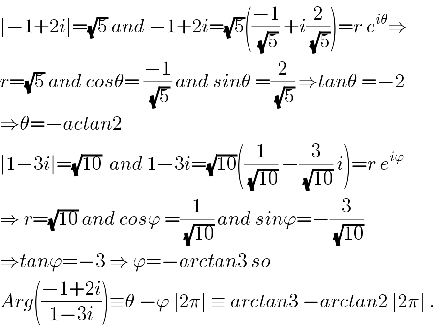 ∣−1+2i∣=(√5) and −1+2i=(√5)(((−1)/(√5)) +i(2/(√5)))=r e^(iθ) ⇒  r=(√5) and cosθ= ((−1)/(√5)) and sinθ =(2/(√5)) ⇒tanθ =−2  ⇒θ=−actan2  ∣1−3i∣=(√(10))  and 1−3i=(√(10))((1/(√(10))) −(3/(√(10))) i)=r e^(iϕ)   ⇒ r=(√(10)) and cosϕ =(1/(√(10))) and sinϕ=−(3/(√(10)))  ⇒tanϕ=−3 ⇒ ϕ=−arctan3 so   Arg(((−1+2i)/(1−3i)))≡θ −ϕ [2π] ≡ arctan3 −arctan2 [2π] .  
