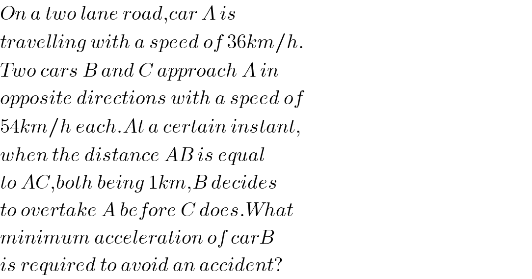 On a two lane road,car A is  travelling with a speed of 36km/h.  Two cars B and C approach A in  opposite directions with a speed of  54km/h each.At a certain instant,  when the distance AB is equal  to AC,both being 1km,B decides  to overtake A before C does.What  minimum acceleration of carB  is required to avoid an accident?  