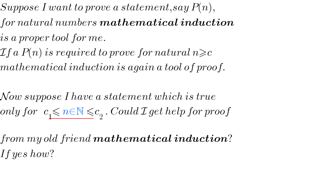 Suppose I want to prove a statement,say P(n),   for natural numbers mathematical induction  is a proper tool for me.  If a P(n) is required to prove for natural n≥c   mathematical induction is again a tool of proof.    Now suppose I have a statement which is true  only for   c_1 ≤ n∈N ≤c_2 _(−)  . Could I get help for proof   from my old friend mathematical induction?  If yes how?    