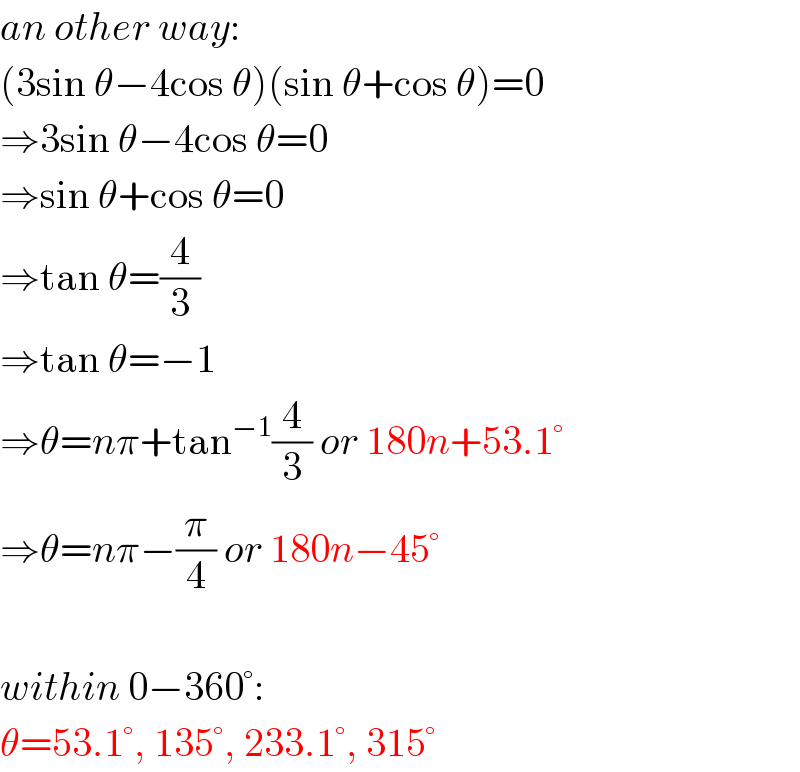 an other way:  (3sin θ−4cos θ)(sin θ+cos θ)=0  ⇒3sin θ−4cos θ=0  ⇒sin θ+cos θ=0  ⇒tan θ=(4/3)  ⇒tan θ=−1  ⇒θ=nπ+tan^(−1) (4/3) or 180n+53.1°  ⇒θ=nπ−(π/4) or 180n−45°    within 0−360°:  θ=53.1°, 135°, 233.1°, 315°  