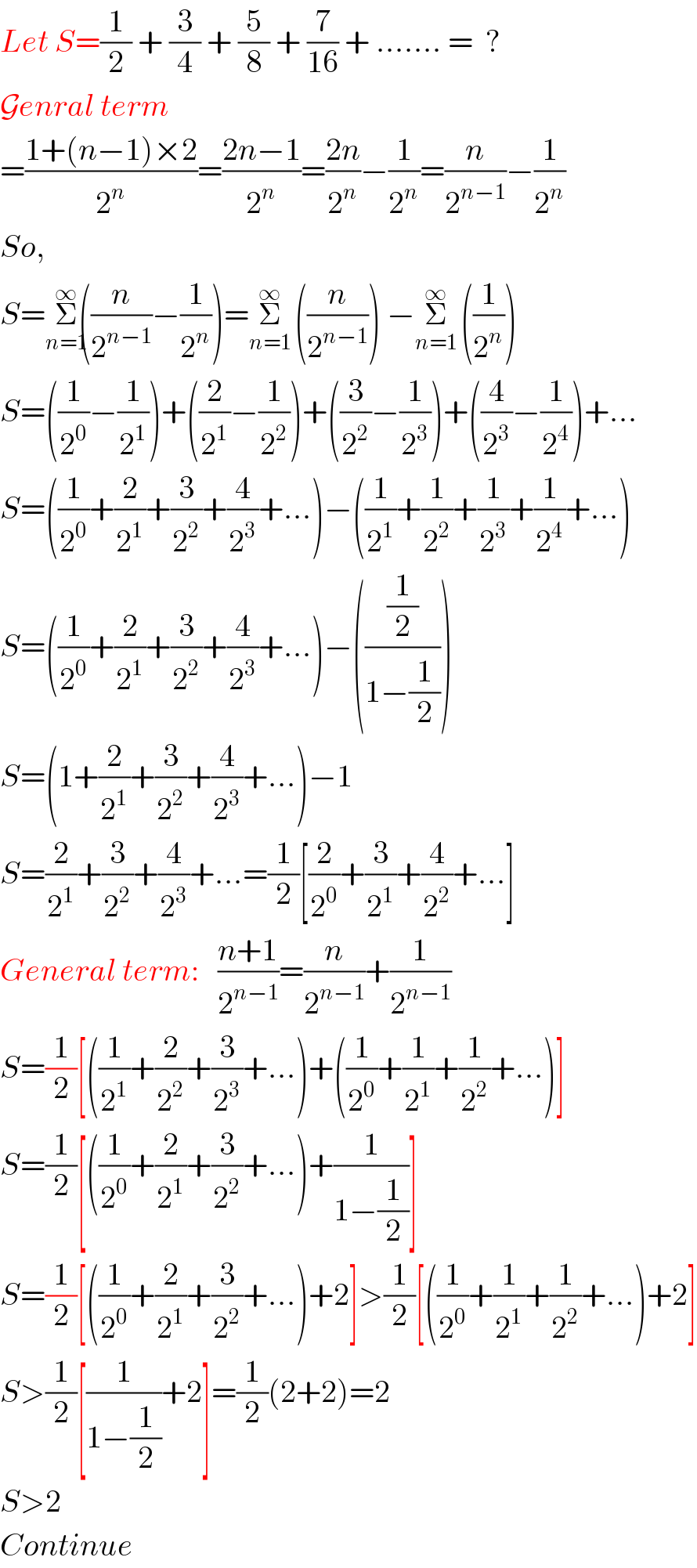 Let S=(1/2) + (3/4) + (5/8) + (7/(16)) + ....... =  ?  Genral term  =((1+(n−1)×2)/2^n )=((2n−1)/2^n )=((2n)/2^n )−(1/2^n )=(n/2^(n−1) )−(1/2^n )  So,  S=Σ_(n=1) ^(∞) ((n/2^(n−1) )−(1/2^n ))=Σ_(n=1) ^(∞)   ((n/2^(n−1) )) −Σ_(n=1) ^(∞)   ((1/2^n ))  S=((1/2^0 )−(1/2^1 ))+((2/2^1 )−(1/2^2 ))+((3/2^2 )−(1/2^3 ))+((4/2^3 )−(1/2^4 ))+...  S=((1/2^0 )+(2/2^1 )+(3/2^2 )+(4/2^3 )+...)−((1/2^1 )+(1/2^2 )+(1/2^3 )+(1/2^4 )+...)  S=((1/2^0 )+(2/2^1 )+(3/2^2 )+(4/2^3 )+...)−(((1/2)/(1−(1/2))))  S=(1+(2/2^1 )+(3/2^2 )+(4/2^3 )+...)−1  S=(2/2^1 )+(3/2^2 )+(4/2^3 )+...=(1/2)[(2/2^0 )+(3/2^1 )+(4/2^2 )+...]  General term:   ((n+1)/2^(n−1) )=(n/2^(n−1) )+(1/2^(n−1) )  S=(1/2)[((1/2^1 )+(2/2^2 )+(3/2^3 )+...)+((1/2^0 )+(1/2^1 )+(1/2^2 )+...)]  S=(1/2)[((1/2^0 )+(2/2^1 )+(3/2^2 )+...)+(1/(1−(1/2)))]  S=(1/2)[((1/2^0 )+(2/2^1 )+(3/2^2 )+...)+2]>(1/2)[((1/2^0 )+(1/2^1 )+(1/2^2 )+...)+2]  S>(1/2)[(1/(1−(1/2)))+2]=(1/2)(2+2)=2  S>2  Continue  