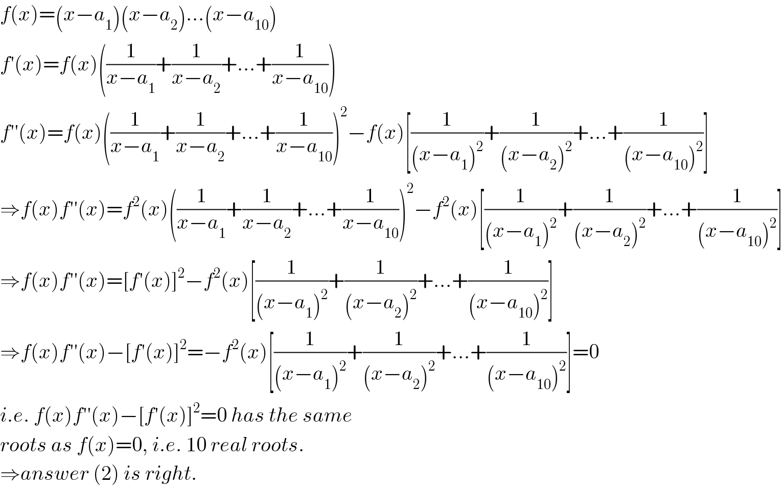 f(x)=(x−a_1 )(x−a_2 )...(x−a_(10) )  f′(x)=f(x)((1/(x−a_1 ))+(1/(x−a_2 ))+...+(1/(x−a_(10) )))  f′′(x)=f(x)((1/(x−a_1 ))+(1/(x−a_2 ))+...+(1/(x−a_(10) )))^2 −f(x)[(1/((x−a_1 )^2 ))+(1/((x−a_2 )^2 ))+...+(1/((x−a_(10) )^2 ))]  ⇒f(x)f′′(x)=f^2 (x)((1/(x−a_1 ))+(1/(x−a_2 ))+...+(1/(x−a_(10) )))^2 −f^2 (x)[(1/((x−a_1 )^2 ))+(1/((x−a_2 )^2 ))+...+(1/((x−a_(10) )^2 ))]  ⇒f(x)f′′(x)=[f′(x)]^2 −f^2 (x)[(1/((x−a_1 )^2 ))+(1/((x−a_2 )^2 ))+...+(1/((x−a_(10) )^2 ))]  ⇒f(x)f′′(x)−[f′(x)]^2 =−f^2 (x)[(1/((x−a_1 )^2 ))+(1/((x−a_2 )^2 ))+...+(1/((x−a_(10) )^2 ))]=0  i.e. f(x)f′′(x)−[f′(x)]^2 =0 has the same  roots as f(x)=0, i.e. 10 real roots.  ⇒answer (2) is right.  
