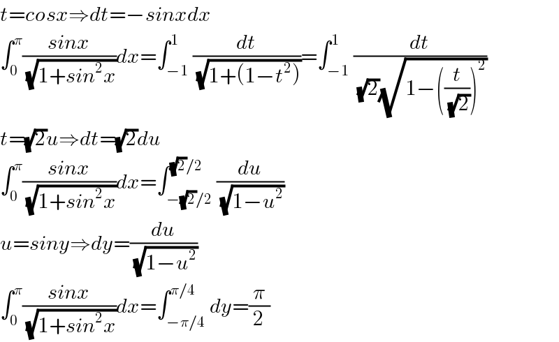 t=cosx⇒dt=−sinxdx  ∫_0 ^π ((sinx)/(√(1+sin^2 x)))dx=∫_(−1) ^1 (dt/(√(1+(1−t^2 ))))=∫_(−1) ^1 (dt/((√2)(√(1−((t/(√2)))^2 ))))  t=(√2)u⇒dt=(√2)du  ∫_0 ^π ((sinx)/(√(1+sin^2 x)))dx=∫_(−(√2)/2) ^((√2)/2) (du/(√(1−u^2 )))  u=siny⇒dy=(du/(√(1−u^2 )))  ∫_0 ^π ((sinx)/(√(1+sin^2 x)))dx=∫_(−π/4) ^(π/4) dy=(π/2)  