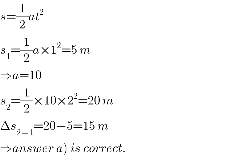 s=(1/2)at^2   s_1 =(1/2)a×1^2 =5 m  ⇒a=10  s_2 =(1/2)×10×2^2 =20 m  Δs_(2−1) =20−5=15 m  ⇒answer a) is correct.  