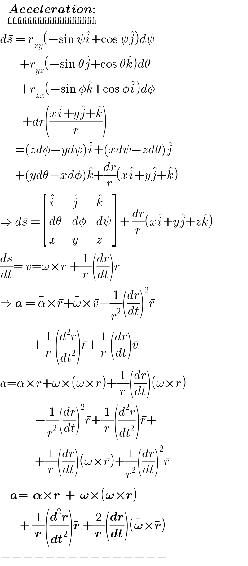    Acceleration:_(__________________)    ds^�  = r_(xy) (−sin ψi^� +cos ψj^� )dψ          +r_(yz) (−sin θj^� +cos θk^� )dθ          +r_(zx) (−sin φk^� +cos φi^� )dφ           +dr(((xi^� +yj^� +k^� )/r))        =(zdφ−ydψ)i^� +(xdψ−zdθ)j^�         +(ydθ−xdφ)k^� +(dr/r)(xi^� +yj^� +k^� )  ⇒ ds^�  = [(i^� ,j^� ,k^� ),(dθ,dφ,dψ),(x,y,z) ]+ (dr/r)(xi^� +yj^� +zk^� )  (ds^� /dt)= v^� =ω^� ×r^�  +(1/r)((dr/dt))r^�   ⇒ a^�  = α^� ×r^� +ω^� ×v^� −(1/r^2 )((dr/dt))^2 r^�                +(1/r)((d^2 r/dt^2 ))r^� +(1/r)((dr/dt))v^�   a^� =α^� ×r^� +ω^� ×(ω^� ×r^� )+(1/r)((dr/dt))(ω^� ×r^� )                −(1/r^2 )((dr/dt))^2 r^� +(1/r)((d^2 r/dt^2 ))r^� +                +(1/r)((dr/dt))(ω^� ×r^� )+(1/r^2 )((dr/dt))^2 r^�       a^� =  𝛂^� ×r^�   +  𝛚^� ×(𝛚^� ×r^� )          + (1/r)((d^2 r/dt^2 ))r^�  +(2/r)((dr/dt))(𝛚^� ×r^� )  −−−−−−−−−−−−−−−  