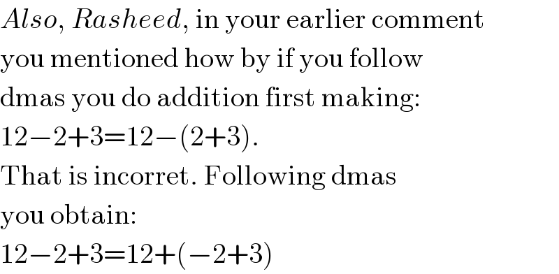 Also, Rasheed, in your earlier comment  you mentioned how by if you follow  dmas you do addition first making:  12−2+3=12−(2+3).  That is incorret. Following dmas  you obtain:  12−2+3=12+(−2+3)  