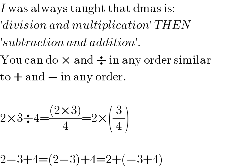 I was always taught that dmas is:  ′division and multiplication′ THEN  ′subtraction and addition′.  You can do × and ÷ in any order similar  to + and − in any order.    2×3÷4=(((2×3))/4)=2×((3/4))    2−3+4=(2−3)+4=2+(−3+4)  
