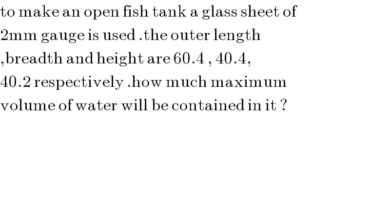 to make an open fish tank a glass sheet of   2mm gauge is used .the outer length  ,breadth and height are 60.4 , 40.4,   40.2 respectively .how much maximum  volume of water will be contained in it ?    