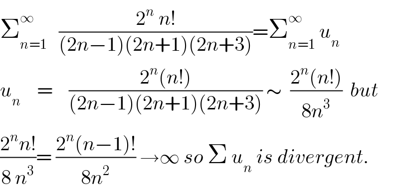 Σ_(n=1) ^∞    ((2^n  n!)/((2n−1)(2n+1)(2n+3)))=Σ_(n=1) ^∞  u_n   u_n     =    ((2^n (n!))/((2n−1)(2n+1)(2n+3))) ∼  ((2^n (n!))/(8n^3 ))  but  ((2^n n!)/(8 n^3 ))= ((2^n (n−1)!)/(8n^2 )) →∞ so Σ u_n  is divergent.  
