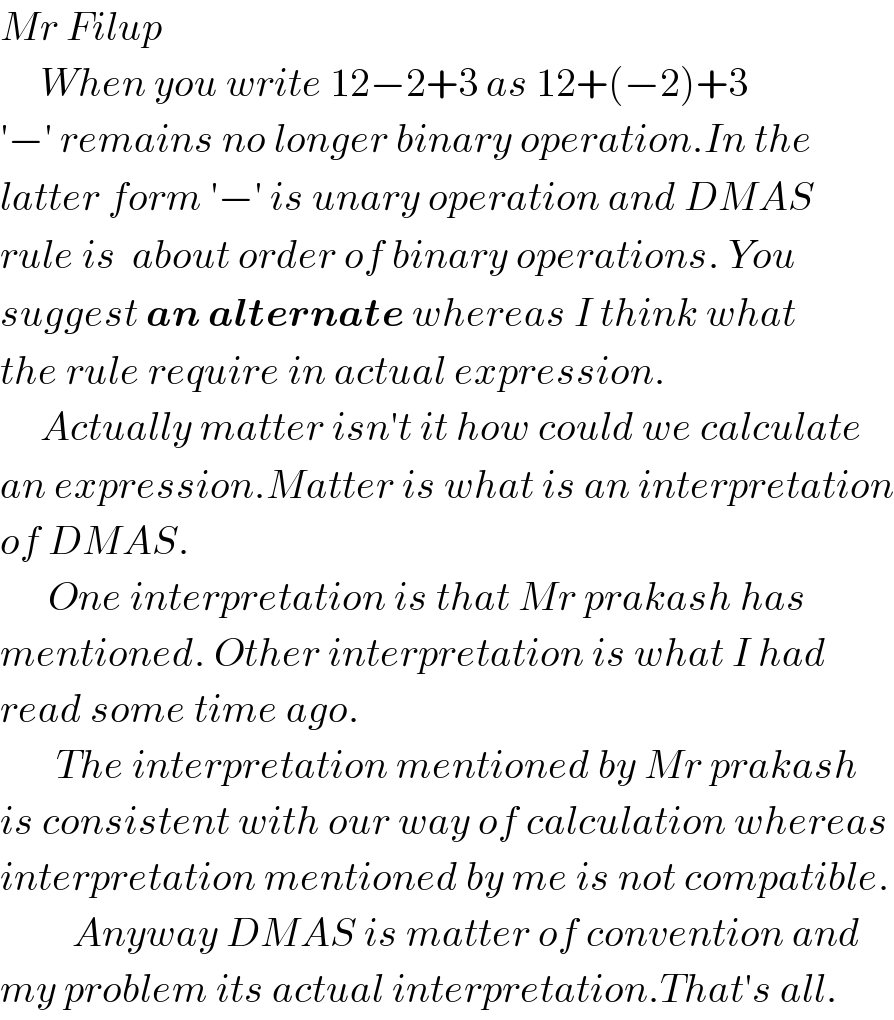 Mr Filup       When you write 12−2+3 as 12+(−2)+3  ′−′ remains no longer binary operation.In the  latter form ′−′ is unary operation and DMAS  rule is  about order of binary operations. You   suggest an alternate whereas I think what  the rule require in actual expression.       Actually matter isn′t it how could we calculate  an expression.Matter is what is an interpretation  of DMAS.         One interpretation is that Mr prakash has  mentioned. Other interpretation is what I had  read some time ago.         The interpretation mentioned by Mr prakash  is consistent with our way of calculation whereas  interpretation mentioned by me is not compatible.           Anyway DMAS is matter of convention and  my problem its actual interpretation.That′s all.  