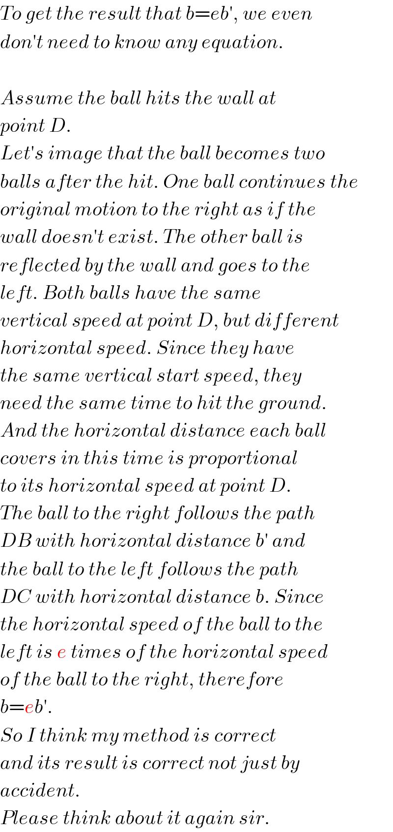 To get the result that b=eb′, we even  don′t need to know any equation.    Assume the ball hits the wall at  point D.  Let′s image that the ball becomes two  balls after the hit. One ball continues the  original motion to the right as if the  wall doesn′t exist. The other ball is  reflected by the wall and goes to the  left. Both balls have the same   vertical speed at point D, but different   horizontal speed. Since they have  the same vertical start speed, they  need the same time to hit the ground.  And the horizontal distance each ball   covers in this time is proportional  to its horizontal speed at point D.  The ball to the right follows the path  DB with horizontal distance b′ and  the ball to the left follows the path  DC with horizontal distance b. Since  the horizontal speed of the ball to the  left is e times of the horizontal speed  of the ball to the right, therefore  b=eb′.  So I think my method is correct  and its result is correct not just by  accident.  Please think about it again sir.  