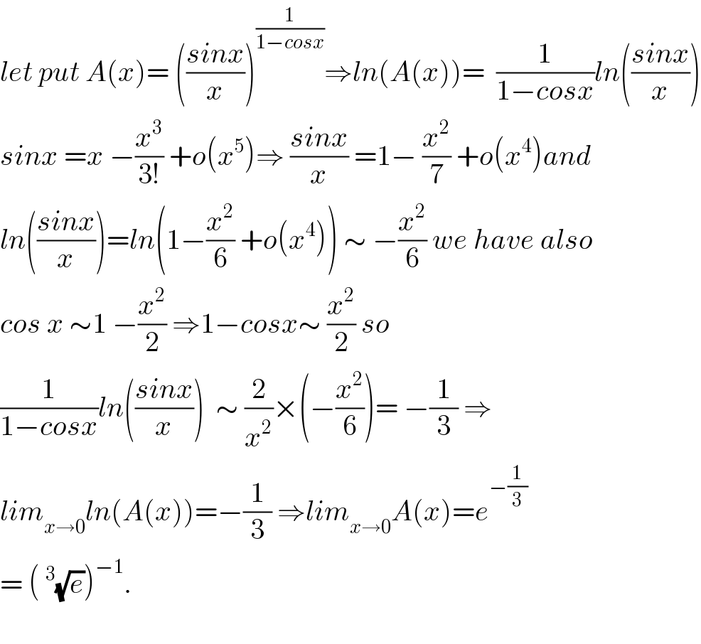 let put A(x)= (((sinx)/x))^(1/(1−cosx)) ⇒ln(A(x))=  (1/(1−cosx))ln(((sinx)/x))  sinx =x −(x^3 /(3!)) +o(x^5 )⇒ ((sinx)/x) =1− (x^2 /7) +o(x^4 )and  ln(((sinx)/x))=ln(1−(x^2 /6) +o(x^4 )) ∼ −(x^2 /6) we have also  cos x ∼1 −(x^2 /2) ⇒1−cosx∼ (x^2 /2) so  (1/(1−cosx))ln(((sinx)/x))  ∼ (2/x^2 )×(−(x^2 /6))= −(1/3) ⇒  lim_(x→0) ln(A(x))=−(1/3) ⇒lim_(x→0) A(x)=e^(−(1/3))   = (^3 (√e))^(−1) .    