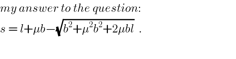 my answer to the question:  s = l+μb−(√(b^2 +μ^2 b^2 +2μbl))  .  