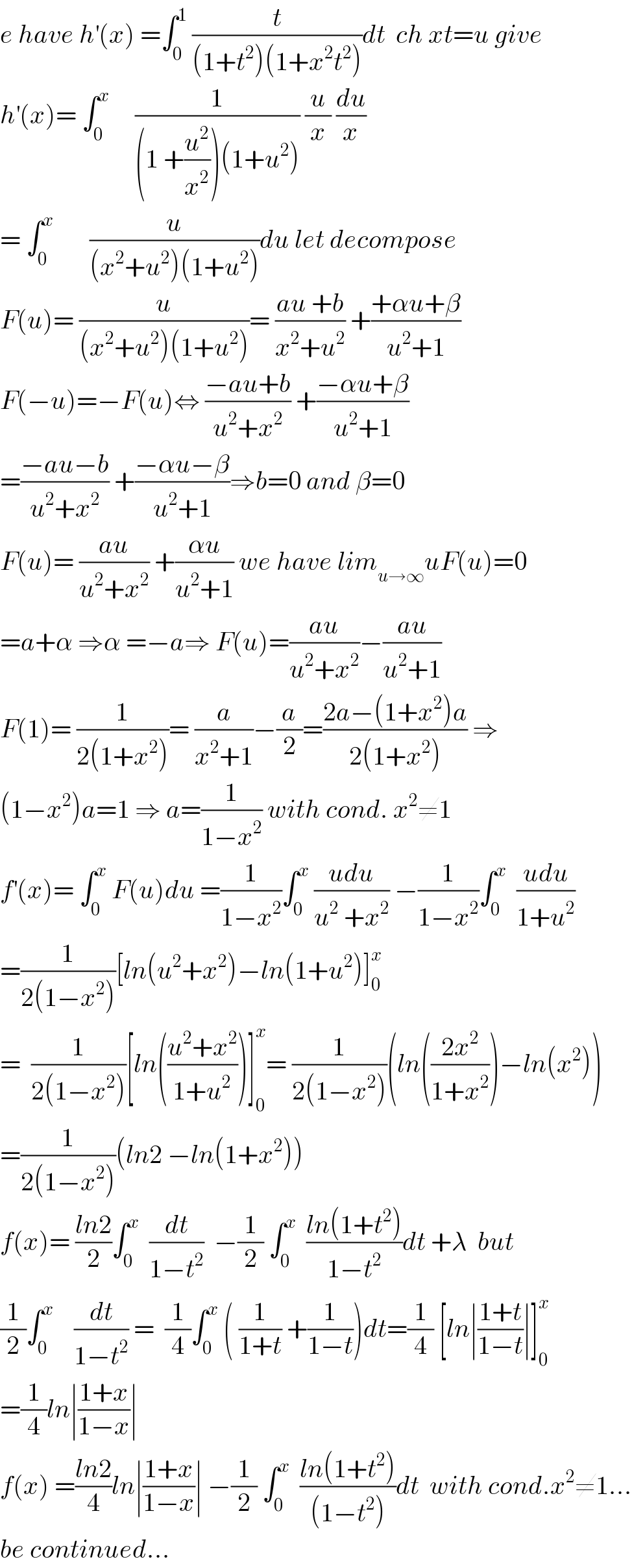 e have h^′ (x) =∫_0 ^1  (t/((1+t^2 )(1+x^2 t^2 )))dt  ch xt=u give  h^′ (x)= ∫_0 ^x      (1/((1 +(u^2 /x^2 ))(1+u^2 ))) (u/x) (du/x)  = ∫_0 ^x        (u/((x^2 +u^2 )(1+u^2 )))du let decompose  F(u)= (u/((x^2 +u^2 )(1+u^2 )))= ((au +b)/(x^2 +u^2 )) +((+αu+β)/(u^2 +1))  F(−u)=−F(u)⇔ ((−au+b)/(u^2 +x^2 )) +((−αu+β)/(u^2 +1))  =((−au−b)/(u^2 +x^2 )) +((−αu−β)/(u^2 +1))⇒b=0 and β=0  F(u)= ((au)/(u^2 +x^2 )) +((αu)/(u^2 +1)) we have lim_(u→∞) uF(u)=0  =a+α ⇒α =−a⇒ F(u)=((au)/(u^2 +x^2 ))−((au)/(u^2 +1))  F(1)= (1/(2(1+x^2 )))= (a/(x^2 +1))−(a/2)=((2a−(1+x^2 )a)/(2(1+x^2 ))) ⇒  (1−x^2 )a=1 ⇒ a=(1/(1−x^2 )) with cond. x^2 ≠1  f^′ (x)= ∫_0 ^x  F(u)du =(1/(1−x^2 ))∫_0 ^x  ((udu)/(u^2  +x^2 )) −(1/(1−x^2 ))∫_0 ^x   ((udu)/(1+u^2 ))  =(1/(2(1−x^2 )))[ln(u^2 +x^2 )−ln(1+u^2 )]_0 ^x   =  (1/(2(1−x^2 )))[ln(((u^2 +x^2 )/(1+u^2 )))]_0 ^x = (1/(2(1−x^2 )))(ln(((2x^2 )/(1+x^2 )))−ln(x^2 ))  =(1/(2(1−x^2 )))(ln2 −ln(1+x^2 ))  f(x)= ((ln2)/2)∫_0 ^x   (dt/(1−t^2 ))  −(1/2) ∫_0 ^x   ((ln(1+t^2 ))/(1−t^2 ))dt +λ  but  (1/2)∫_0 ^x     (dt/(1−t^2 )) =  (1/4)∫_0 ^x  ( (1/(1+t)) +(1/(1−t)))dt=(1/4) [ln∣((1+t)/(1−t))∣]_0 ^x   =(1/4)ln∣((1+x)/(1−x))∣  f(x) =((ln2)/4)ln∣((1+x)/(1−x))∣ −(1/2) ∫_0 ^x   ((ln(1+t^2 ))/((1−t^2 )))dt  with cond.x^2 ≠1...  be continued...  