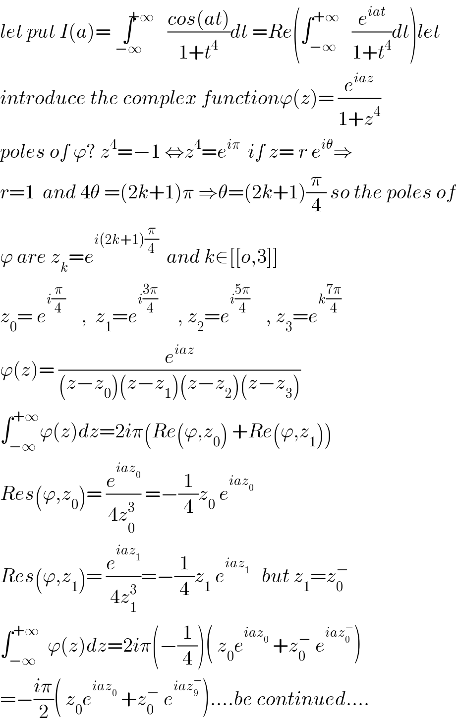 let put I(a)= ∫^(+∞) _(−∞) ((cos(at))/(1+t^4 ))dt =Re(∫_(−∞) ^(+∞)    (e^(iat) /(1+t^4 ))dt)let  introduce the complex functionϕ(z)= (e^(iaz) /(1+z^4 ))  poles of ϕ? z^4 =−1 ⇔z^4 =e^(iπ)   if z= r e^(iθ) ⇒  r=1  and 4θ =(2k+1)π ⇒θ=(2k+1)(π/4) so the poles of  ϕ are z_k =e^(i(2k+1)(π/4))   and k∈[[o,3]]  z_0 = e^(i(π/4))     ,  z_1 =e^(i((3π)/4))      , z_2 =e^(i((5π)/4))     , z_3 =e^(k((7π)/4))   ϕ(z)= (e^(iaz) /((z−z_0 )(z−z_1 )(z−z_2 )(z−z_3 )))  ∫_(−∞) ^(+∞) ϕ(z)dz=2iπ(Re(ϕ,z_0 ) +Re(ϕ,z_1 ))  Res(ϕ,z_0 )= (e^(iaz_0 ) /(4z_0^  ^3 )) =−(1/4)z_0  e^(iaz_0 )   Res(ϕ,z_1 )= (e^(iaz_1 ) /(4z_1 ^3 ))=−(1/4)z_1  e^(iaz_1 )    but z_1 =z_0 ^−   ∫_(−∞) ^(+∞)   ϕ(z)dz=2iπ(−(1/4))( z_0 e^(iaz_0 )  +z_0 ^−  e^(iaz_0 ^− ) )  =−((iπ)/2)( z_0 e^(iaz_0 )  +z_0 ^−  e^(iaz_9 ^− ) )....be continued....  