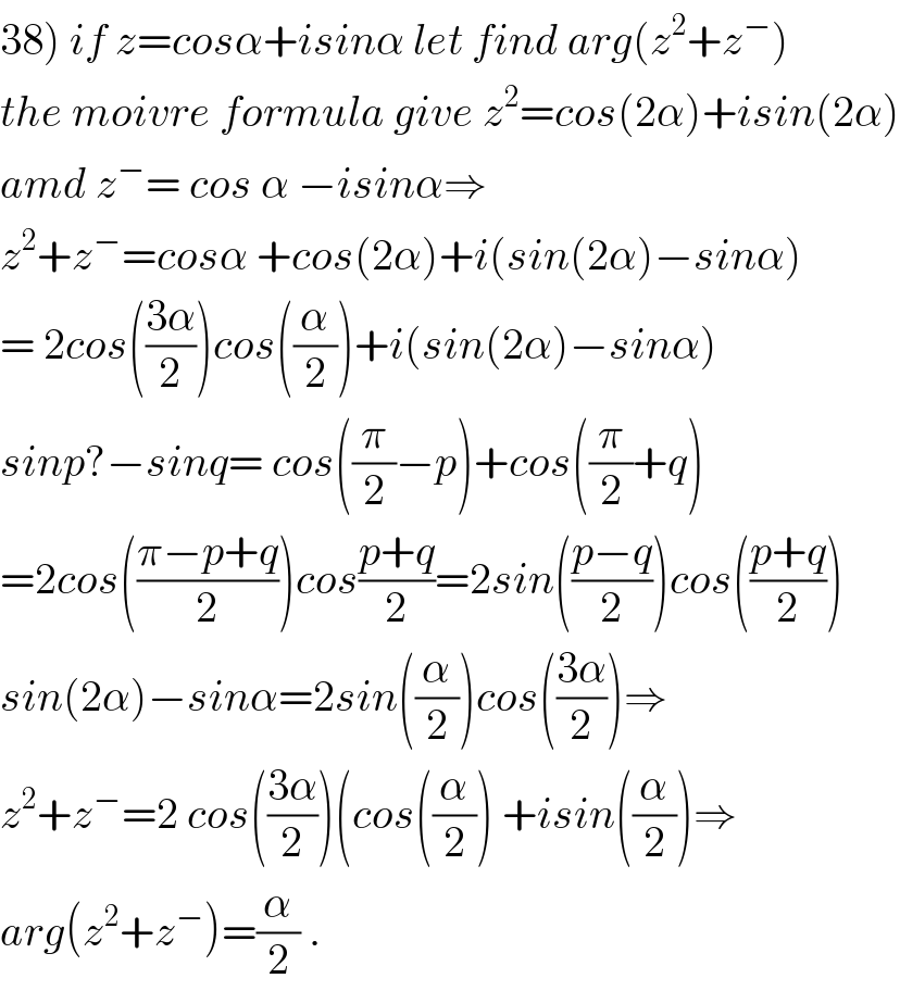 38) if z=cosα+isinα let find arg(z^2 +z^− )  the moivre formula give z^2 =cos(2α)+isin(2α)  amd z^− = cos α −isinα⇒  z^2 +z^− =cosα +cos(2α)+i(sin(2α)−sinα)  = 2cos(((3α)/2))cos((α/2))+i(sin(2α)−sinα)  sinp?−sinq= cos((π/2)−p)+cos((π/2)+q)  =2cos(((π−p+q)/2))cos((p+q)/2)=2sin(((p−q)/2))cos(((p+q)/2))  sin(2α)−sinα=2sin((α/2))cos(((3α)/2))⇒  z^2 +z^− =2 cos(((3α)/2))(cos((α/2)) +isin((α/2))⇒  arg(z^2 +z^− )=(α/2) .  
