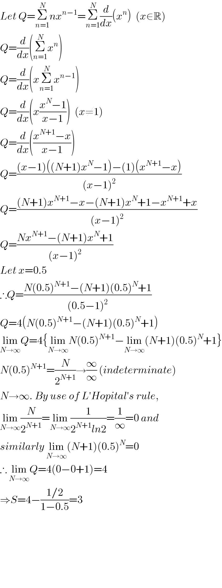 Let Q=Σ_(n=1) ^N nx^(n−1) =Σ_(n=1) ^N (d/dx)(x^n )  (x∈R)  Q=(d/dx)(Σ_(n=1) ^N x^n )  Q=(d/dx)(xΣ_(n=1) ^N x^(n−1) )  Q=(d/dx)(x((x^N −1)/(x−1)))  (x≠1)  Q=(d/dx)(((x^(N+1) −x)/(x−1)))  Q=(((x−1)((N+1)x^N −1)−(1)(x^(N+1) −x))/((x−1)^2 ))  Q=(((N+1)x^(N+1) −x−(N+1)x^N +1−x^(N+1) +x)/((x−1)^2 ))  Q=((Nx^(N+1) −(N+1)x^N +1)/((x−1)^2 ))  Let x=0.5  ∴Q=((N(0.5)^(N+1) −(N+1)(0.5)^N +1)/((0.5−1)^2 ))  Q=4(N(0.5)^(N+1) −(N+1)(0.5)^N +1)  lim_(N→∞) Q=4{lim_(N→∞) N(0.5)^(N+1) −lim_(N→∞) (N+1)(0.5)^N +1}  N(0.5)^(N+1) =(N/2^(N+1) )→(∞/∞) (indeterminate)  N→∞. By use of L′Hopital′s rule,  lim_(N→∞) (N/2^(N+1) )=lim_(N→∞) (1/(2^(N+1) ln2))=(1/∞)=0 and  similarly lim_(N→∞) (N+1)(0.5)^N =0  ∴ lim_(N→∞) Q=4(0−0+1)=4  ⇒S=4−((1/2)/(1−0.5))=3            