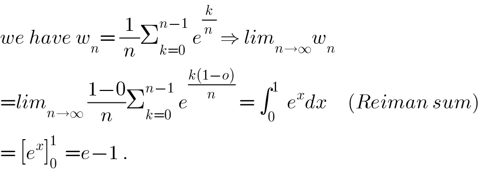 we have w_n = (1/n)Σ_(k=0) ^(n−1)  e^(k/n)  ⇒ lim_(n→∞) w_n   =lim_(n→∞)  ((1−0)/n)Σ_(k=0) ^(n−1)  e^((k(1−o))/n)  = ∫_0 ^1   e^x dx     (Reiman sum)  = [e^x ]_0 ^1   =e−1 .  