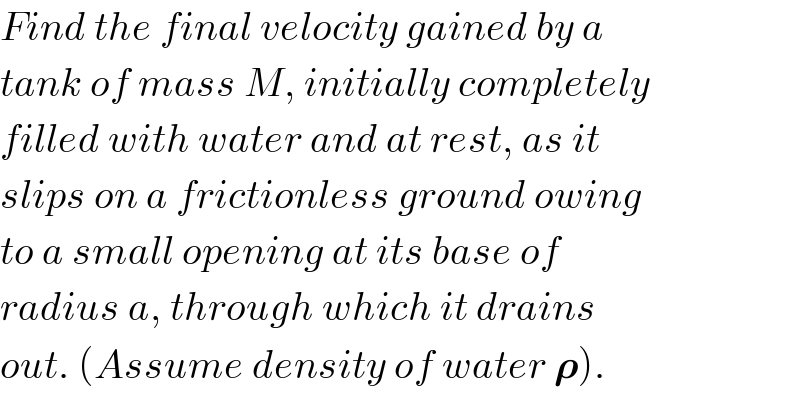 Find the final velocity gained by a  tank of mass M, initially completely  filled with water and at rest, as it  slips on a frictionless ground owing  to a small opening at its base of  radius a, through which it drains  out. (Assume density of water 𝛒).  