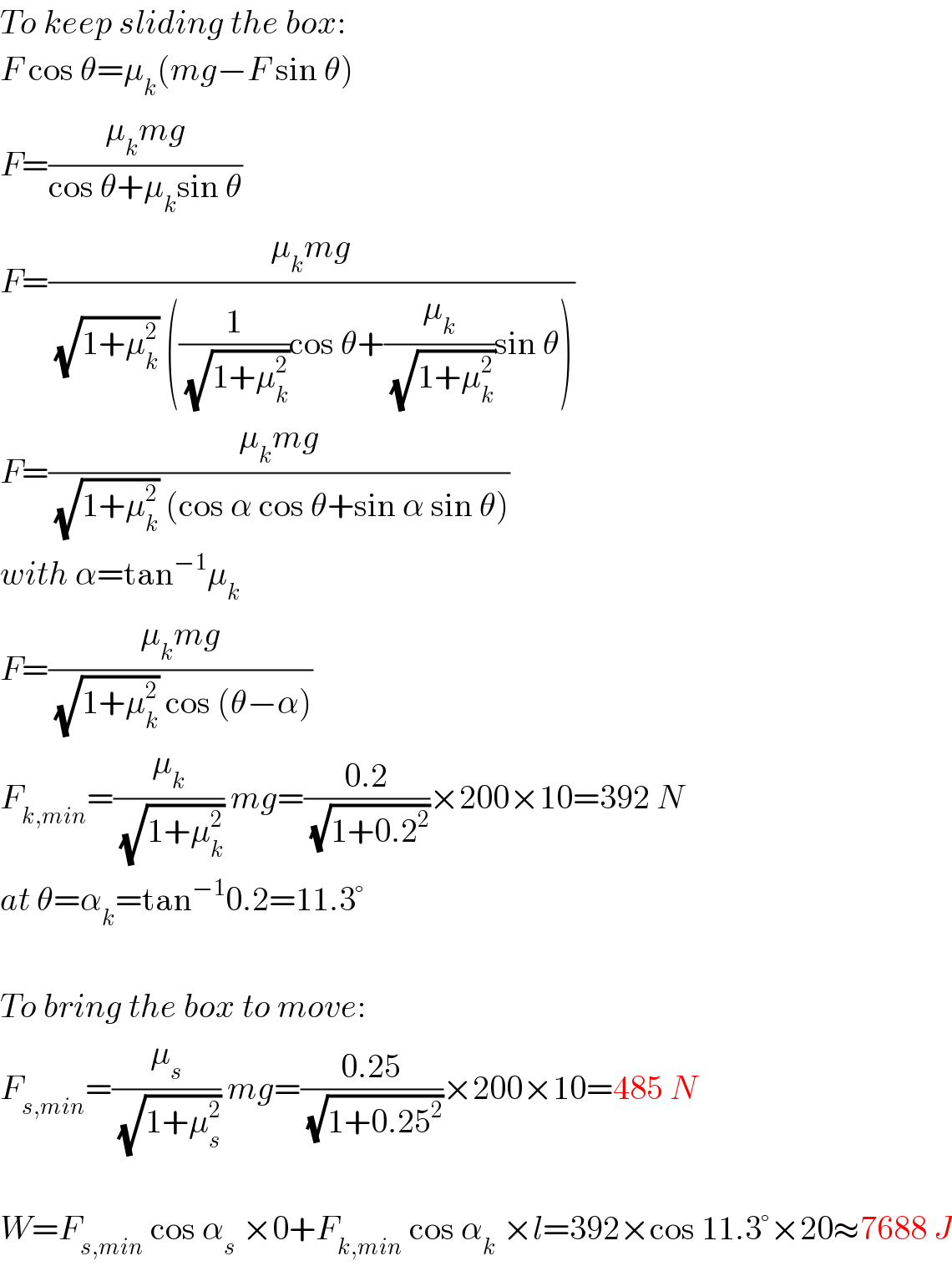 To keep sliding the box:  F cos θ=μ_k (mg−F sin θ)  F=((μ_k mg)/(cos θ+μ_k sin θ))  F=((μ_k mg)/((√(1+μ_k ^2 )) ((1/(√(1+μ_k ^2 )))cos θ+(μ_k /(√(1+μ_k ^2 )))sin θ)))  F=((μ_k mg)/((√(1+μ_k ^2 )) (cos α cos θ+sin α sin θ)))  with α=tan^(−1) μ_k   F=((μ_k mg)/((√(1+μ_k ^2 )) cos (θ−α)))  F_(k,min) =(μ_k /(√(1+μ_k ^2 ))) mg=((0.2)/(√(1+0.2^2 )))×200×10=392 N  at θ=α_k =tan^(−1) 0.2=11.3°    To bring the box to move:  F_(s,min) =(μ_s /(√(1+μ_s ^2 ))) mg=((0.25)/(√(1+0.25^2 )))×200×10=485 N    W=F_(s,min)  cos α_s  ×0+F_(k,min)  cos α_k  ×l=392×cos 11.3°×20≈7688 J  