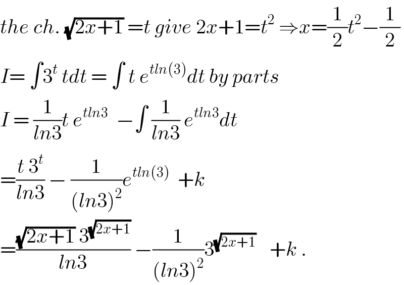 the ch. (√(2x+1)) =t give 2x+1=t^2  ⇒x=(1/2)t^2 −(1/2)  I= ∫3^t  tdt = ∫ t e^(tln(3)) dt by parts  I = (1/(ln3))t e^(tln3)   −∫ (1/(ln3)) e^(tln3) dt  =((t 3^t )/(ln3)) − (1/((ln3)^2 ))e^(tln(3))   +k  =(((√(2x+1)) 3^(√(2x+1)) )/(ln3)) −(1/((ln3)^2 ))3^((√(2x+1)) )    +k .  