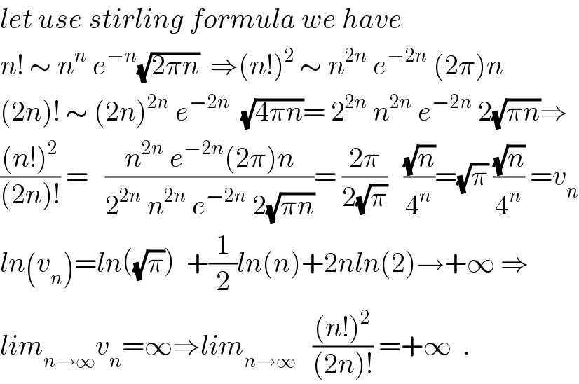let use stirling formula we have  n! ∼ n^n  e^(−n) (√(2πn))  ⇒(n!)^2  ∼ n^(2n)  e^(−2n)  (2π)n  (2n)! ∼ (2n)^(2n)  e^(−2n)   (√(4πn))= 2^(2n)  n^(2n)  e^(−2n)  2(√(πn))⇒  (((n!)^2 )/((2n)!)) =   ((n^(2n)  e^(−2n) (2π)n)/(2^(2n)  n^(2n)  e^(−2n)  2(√(πn))))= ((2π)/(2(√π)))   ((√n)/4^n )=(√π) ((√n)/4^n ) =v_n   ln(v_n )=ln((√π))  +(1/2)ln(n)+2nln(2)→+∞ ⇒  lim_(n→∞) v_n =∞⇒lim_(n→∞)    (((n!)^2 )/((2n)!)) =+∞  .  