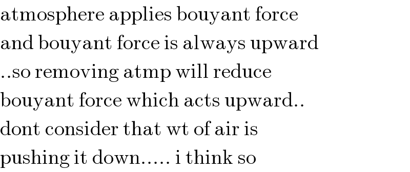 atmosphere applies bouyant force   and bouyant force is always upward  ..so removing atmp will reduce   bouyant force which acts upward..  dont consider that wt of air is   pushing it down..... i think so  