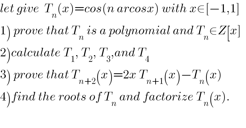 let give  T_n (x)=cos(n arcosx) with x∈[−1,1]  1) prove that T_n  is a polynomial and T_n ∈Z[x]  2)calculate T_1 , T_2 , T_3 ,and T_4   3) prove that T_(n+2) (x)=2x T_(n+1) (x)−T_n (x)  4)find the roots of T_n  and factorize T_n (x).  