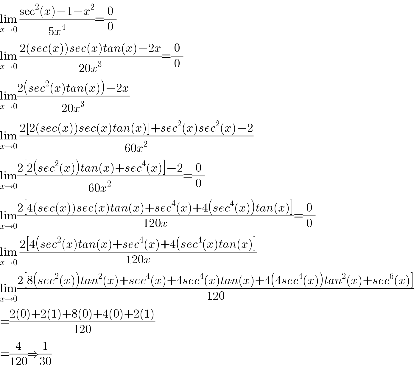 lim_(x→0)  ((sec^2 (x)−1−x^2 )/(5x^4 ))=(0/0)  lim_(x→0)  ((2(sec(x))sec(x)tan(x)−2x)/(20x^3 ))=(0/0)  lim_(x→0) ((2(sec^2 (x)tan(x))−2x)/(20x^3 ))  lim_(x→0)  ((2[2(sec(x))sec(x)tan(x)]+sec^2 (x)sec^2 (x)−2)/(60x^2 ))  lim_(x→0) ((2[2(sec^2 (x))tan(x)+sec^4 (x)]−2)/(60x^2 ))=(0/0)  lim_(x→0) ((2[4(sec(x))sec(x)tan(x)+sec^4 (x)+4(sec^4 (x))tan(x)])/(120x))=(0/0)  lim_(x→0)  ((2[4(sec^2 (x)tan(x)+sec^4 (x)+4(sec^4 (x)tan(x)])/(120x))  lim_(x→0) ((2[8(sec^2 (x))tan^2 (x)+sec^4 (x)+4sec^4 (x)tan(x)+4(4sec^4 (x))tan^2 (x)+sec^6 (x)])/(120))  =((2(0)+2(1)+8(0)+4(0)+2(1))/(120))  =(4/(120))⇒(1/(30))  
