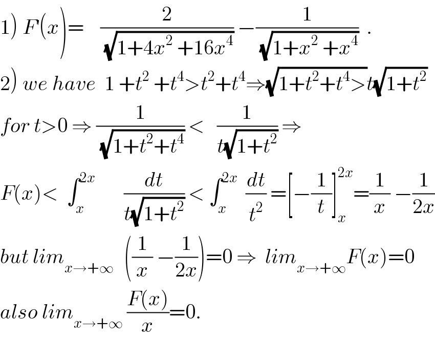 1) F^′ (x)=    (2/(√(1+4x^2  +16x^4 ))) −(1/(√(1+x^2  +x^4 )))  .  2) we have  1 +t^2  +t^4 >t^2 +t^4 ⇒(√(1+t^2 +t^4 >))t(√(1+t^2 ))  for t>0 ⇒ (1/(√(1+t^2 +t^4 ))) <   (1/(t(√(1+t^2 )))) ⇒  F(x)<  ∫_x ^(2x)        (dt/(t(√(1+t^2 )))) < ∫_x ^(2x)   (dt/t^2 ) =[−(1/t)]_x ^(2x) =(1/x) −(1/(2x))  but lim_(x→+∞ )   ((1/x) −(1/(2x)))=0 ⇒  lim_(x→+∞) F(x)=0  also lim_(x→+∞)  ((F(x))/x)=0.  