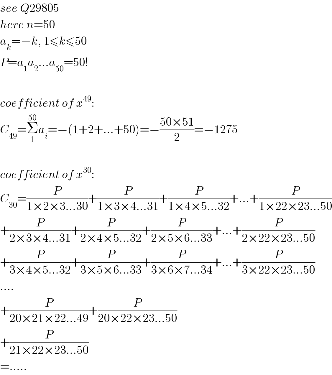 see Q29805  here n=50  a_k =−k, 1≤k≤50  P=a_1 a_2 ...a_(50) =50!    coefficient of x^(49) :  C_(49) =Σ_1 ^(50) a_i =−(1+2+...+50)=−((50×51)/2)=−1275    coefficient of x^(30) :  C_(30) =(P/(1×2×3...30))+(P/(1×3×4...31))+(P/(1×4×5...32))+...+(P/(1×22×23...50))  +(P/(2×3×4...31))+(P/(2×4×5...32))+(P/(2×5×6...33))+...+(P/(2×22×23...50))  +(P/(3×4×5...32))+(P/(3×5×6...33))+(P/(3×6×7...34))+...+(P/(3×22×23...50))  ....  +(P/(20×21×22...49))+(P/(20×22×23...50))  +(P/(21×22×23...50))  =.....  